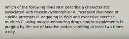 Which of the following does NOT describe a characteristic associated with muscle dysmorphia? A. increased likelihood of suicide attempts B. engaging in rigid and excessive exercise routines C. using muscle-enhancing drugs and/or supplements D. purging by the use of laxative and/or vomiting at least two times a day