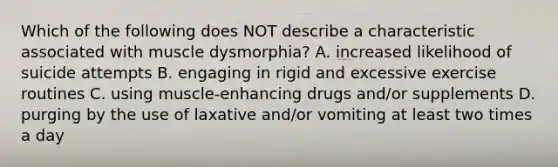 Which of the following does NOT describe a characteristic associated with muscle dysmorphia? A. increased likelihood of suicide attempts B. engaging in rigid and excessive exercise routines C. using muscle-enhancing drugs and/or supplements D. purging by the use of laxative and/or vomiting at least two times a day