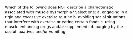 Which of the following does NOT describe a characteristic associated with muscle dysmorphia? Select one: a. engaging in a rigid and excessive exercise routine b. avoiding social situations that interfere with exercise or eating certain foods c. using muscle enhancing drugs and/or supplements d. purging by the use of laxatives and/or vomiting