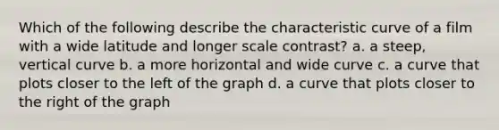 Which of the following describe the characteristic curve of a film with a wide latitude and longer scale contrast? a. a steep, vertical curve b. a more horizontal and wide curve c. a curve that plots closer to the left of the graph d. a curve that plots closer to the right of the graph