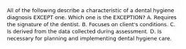 All of the following describe a characteristic of a dental hygiene diagnosis EXCEPT one. Which one is the EXCEPTION? A. Requires the signature of the dentist. B. Focuses on client's conditions. C. Is derived from the data collected during assessment. D. Is necessary for planning and implementing dental hygiene care.