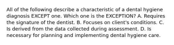 All of the following describe a characteristic of a dental hygiene diagnosis EXCEPT one. Which one is the EXCEPTION? A. Requires the signature of the dentist. B. Focuses on client's conditions. C. Is derived from the data collected during assessment. D. Is necessary for planning and implementing dental hygiene care.