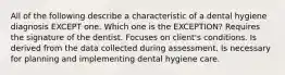 All of the following describe a characteristic of a dental hygiene diagnosis EXCEPT one. Which one is the EXCEPTION? Requires the signature of the dentist. Focuses on client's conditions. Is derived from the data collected during assessment. Is necessary for planning and implementing dental hygiene care.