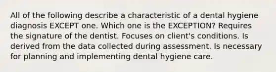 All of the following describe a characteristic of a dental hygiene diagnosis EXCEPT one. Which one is the EXCEPTION? Requires the signature of the dentist. Focuses on client's conditions. Is derived from the data collected during assessment. Is necessary for planning and implementing dental hygiene care.