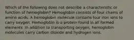 Which of the following does not describe a characteristic or function of hemoglobin? Hemoglobin consists of four chains of amino acids. A hemoglobin molecule contains four iron ions to carry oxygen. Hemoglobin is a protein found in all formed elements. In addition to transporting oxygen, hemoglobin molecules carry carbon dioxide and hydrogen ions.