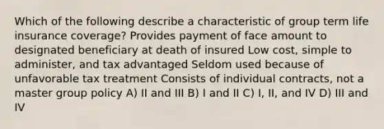 Which of the following describe a characteristic of group term life insurance coverage? Provides payment of face amount to designated beneficiary at death of insured Low cost, simple to administer, and tax advantaged Seldom used because of unfavorable tax treatment Consists of individual contracts, not a master group policy A) II and III B) I and II C) I, II, and IV D) III and IV