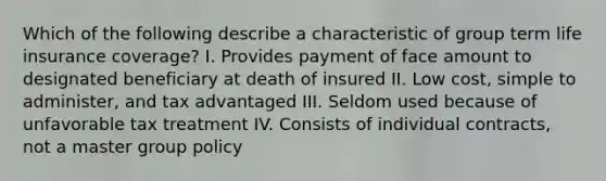 Which of the following describe a characteristic of group term life insurance coverage? I. Provides payment of face amount to designated beneficiary at death of insured II. Low cost, simple to administer, and tax advantaged III. Seldom used because of unfavorable tax treatment IV. Consists of individual contracts, not a master group policy