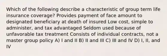 Which of the following describe a characteristic of group term life insurance coverage? Provides payment of face amount to designated beneficiary at death of insured Low cost, simple to administer, and tax advantaged Seldom used because of unfavorable tax treatment Consists of individual contracts, not a master group policy A) I and II B) II and III C) III and IV D) I, II, and IV