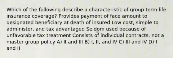 Which of the following describe a characteristic of group term life insurance coverage? Provides payment of face amount to designated beneficiary at death of insured Low cost, simple to administer, and tax advantaged Seldom used because of unfavorable tax treatment Consists of individual contracts, not a master group policy A) II and III B) I, II, and IV C) III and IV D) I and II