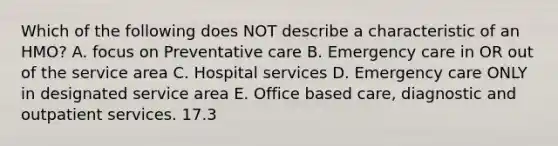 Which of the following does NOT describe a characteristic of an HMO? A. focus on Preventative care B. Emergency care in OR out of the service area C. Hospital services D. Emergency care ONLY in designated service area E. Office based care, diagnostic and outpatient services. 17.3