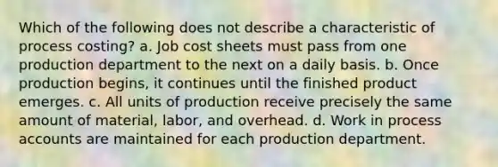 Which of the following does not describe a characteristic of process costing? a. Job cost sheets must pass from one production department to the next on a daily basis. b. Once production begins, it continues until the finished product emerges. c. All units of production receive precisely the same amount of material, labor, and overhead. d. Work in process accounts are maintained for each production department.