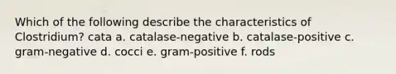 Which of the following describe the characteristics of Clostridium? cata a. catalase-negative b. catalase-positive c. gram-negative d. cocci e. gram-positive f. rods