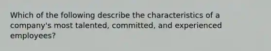 Which of the following describe the characteristics of a company's most talented, committed, and experienced employees?
