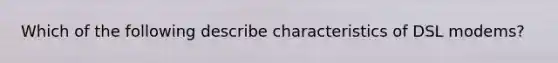 Which of the following describe characteristics of DSL modems?