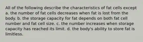 All of the following describe the characteristics of fat cells except a. the number of fat cells decreases when fat is lost from the body. b. the storage capacity for fat depends on both fat cell number and fat cell size. c. the number increases when storage capacity has reached its limit. d. the body's ability to store fat is limitless.