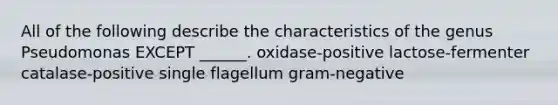 All of the following describe the characteristics of the genus Pseudomonas EXCEPT ______. oxidase-positive lactose-fermenter catalase-positive single flagellum gram-negative