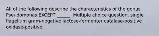 All of the following describe the characteristics of the genus Pseudomonas EXCEPT ______. Multiple choice question. single flagellum gram-negative lactose-fermenter catalase-positive oxidase-positive