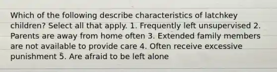 Which of the following describe characteristics of latchkey children? Select all that apply. 1. Frequently left unsupervised 2. Parents are away from home often 3. Extended family members are not available to provide care 4. Often receive excessive punishment 5. Are afraid to be left alone