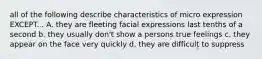 all of the following describe characteristics of micro expression EXCEPT... A. they are fleeting facial expressions last tenths of a second b. they usually don't show a persons true feelings c. they appear on the face very quickly d. they are difficult to suppress