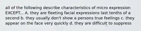 all of the following describe characteristics of micro expression EXCEPT... A. they are fleeting facial expressions last tenths of a second b. they usually don't show a persons true feelings c. they appear on the face very quickly d. they are difficult to suppress