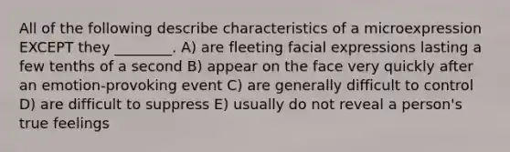 All of the following describe characteristics of a microexpression EXCEPT they ________. A) are fleeting facial expressions lasting a few tenths of a second B) appear on the face very quickly after an emotion-provoking event C) are generally difficult to control D) are difficult to suppress E) usually do not reveal a person's true feelings