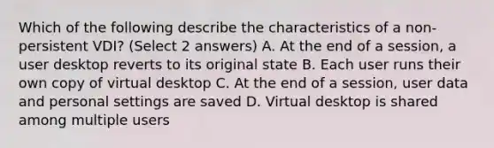 Which of the following describe the characteristics of a non-persistent VDI? (Select 2 answers) A. At the end of a session, a user desktop reverts to its original state B. Each user runs their own copy of virtual desktop C. At the end of a session, user data and personal settings are saved D. Virtual desktop is shared among multiple users