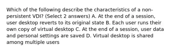 Which of the following describe the characteristics of a non-persistent VDI? (Select 2 answers) A. At the end of a session, user desktop reverts to its original state B. Each user runs their own copy of virtual desktop C. At the end of a session, user data and personal settings are saved D. Virtual desktop is shared among multiple users