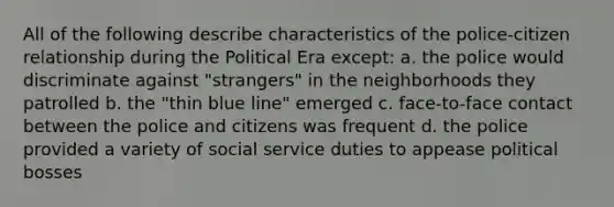 All of the following describe characteristics of the police-citizen relationship during the Political Era except: a. the police would discriminate against "strangers" in the neighborhoods they patrolled b. the "thin blue line" emerged c. face-to-face contact between the police and citizens was frequent d. the police provided a variety of social service duties to appease political bosses