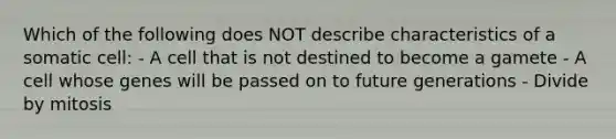 Which of the following does NOT describe characteristics of a somatic cell: - A cell that is not destined to become a gamete - A cell whose genes will be passed on to future generations - Divide by mitosis