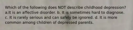 Which of the following does NOT describe childhood depression? a.It is an affective disorder. b. It is sometimes hard to diagnose. c. It is rarely serious and can safely be ignored. d. It is more common among children of depressed parents.