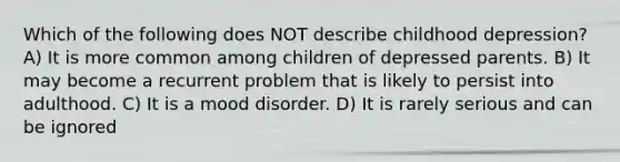 Which of the following does NOT describe childhood depression? A) It is more common among children of depressed parents. B) It may become a recurrent problem that is likely to persist into adulthood. C) It is a mood disorder. D) It is rarely serious and can be ignored