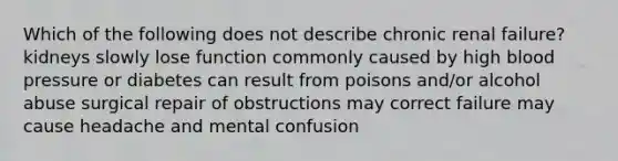 Which of the following does not describe chronic renal failure? kidneys slowly lose function commonly caused by high blood pressure or diabetes can result from poisons and/or alcohol abuse surgical repair of obstructions may correct failure may cause headache and mental confusion