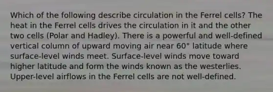 Which of the following describe circulation in the Ferrel cells? The heat in the Ferrel cells drives the circulation in it and the other two cells (Polar and Hadley). There is a powerful and well-defined vertical column of upward moving air near 60° latitude where surface-level winds meet. Surface-level winds move toward higher latitude and form the winds known as the westerlies. Upper-level airflows in the Ferrel cells are not well-defined.