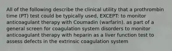 All of the following describe the clinical utility that a prothrombin time (PT) test could be typically used, EXCEPT: to monitor anticoagulant therapy with Coumadin (warfarin). as part of a general screen for coagulation system disorders to monitor anticoagulant therapy with heparin as a liver function test to assess defects in the extrinsic coagulation system