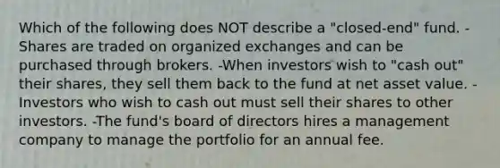 Which of the following does NOT describe a "closed-end" fund. -Shares are traded on organized exchanges and can be purchased through brokers. -When investors wish to "cash out" their shares, they sell them back to the fund at net asset value. -Investors who wish to cash out must sell their shares to other investors. -The fund's board of directors hires a management company to manage the portfolio for an annual fee.