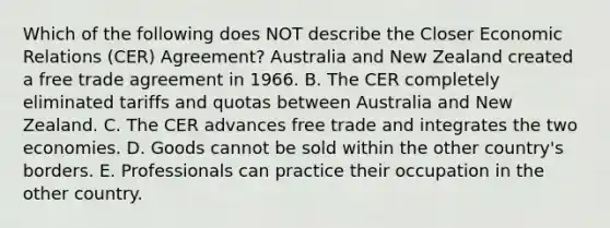 Which of the following does NOT describe the Closer Economic Relations​ (CER) Agreement? Australia and New Zealand created a free trade agreement in 1966. B. The CER completely eliminated tariffs and quotas between Australia and New Zealand. C. The CER advances free trade and integrates the two economies. D. Goods cannot be sold within the other​ country's borders. E. Professionals can practice their occupation in the other country.