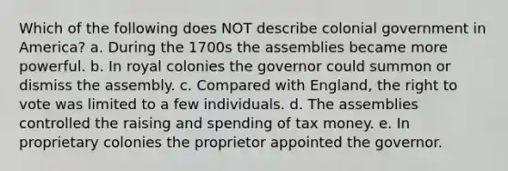 Which of the following does NOT describe colonial government in America? a. During the 1700s the assemblies became more powerful. b. In royal colonies the governor could summon or dismiss the assembly. c. Compared with England, the right to vote was limited to a few individuals. d. The assemblies controlled the raising and spending of tax money. e. In proprietary colonies the proprietor appointed the governor.