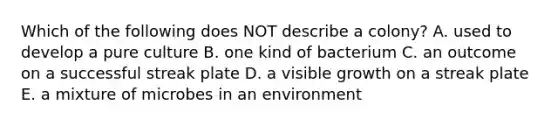 Which of the following does NOT describe a colony? A. used to develop a pure culture B. one kind of bacterium C. an outcome on a successful streak plate D. a visible growth on a streak plate E. a mixture of microbes in an environment