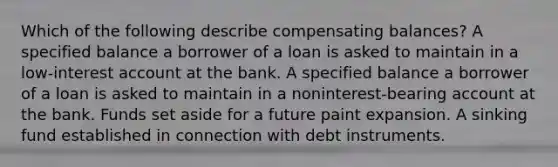 Which of the following describe compensating balances? A specified balance a borrower of a loan is asked to maintain in a low-interest account at the bank. A specified balance a borrower of a loan is asked to maintain in a noninterest-bearing account at the bank. Funds set aside for a future paint expansion. A sinking fund established in connection with debt instruments.