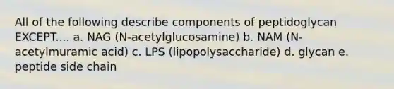 All of the following describe components of peptidoglycan EXCEPT.... a. NAG (N-acetylglucosamine) b. NAM (N-acetylmuramic acid) c. LPS (lipopolysaccharide) d. glycan e. peptide side chain