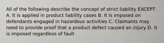 All of the following describe the concept of strict liability EXCEPT A. It is applied in product liability cases B. It is imposed on defendants engaged in hazardous activities C. Claimants may need to provide proof that a product defect caused an injury D. It is imposed regardless of fault