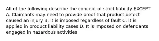 All of the following describe the concept of strict liability EXCEPT A. Claimants may need to provide proof that product defect caused an injury B. It is imposed regardless of fault C. It is applied in product liability cases D. It is imposed on defendants engaged in hazardous activities