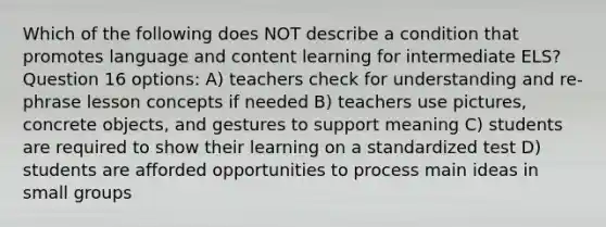 Which of the following does NOT describe a condition that promotes language and content learning for intermediate ELS? Question 16 options: A) teachers check for understanding and re-phrase lesson concepts if needed B) teachers use pictures, concrete objects, and gestures to support meaning C) students are required to show their learning on a standardized test D) students are afforded opportunities to process main ideas in small groups