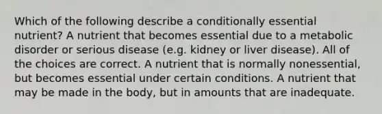 Which of the following describe a conditionally essential nutrient? A nutrient that becomes essential due to a metabolic disorder or serious disease (e.g. kidney or liver disease). All of the choices are correct. A nutrient that is normally nonessential, but becomes essential under certain conditions. A nutrient that may be made in the body, but in amounts that are inadequate.