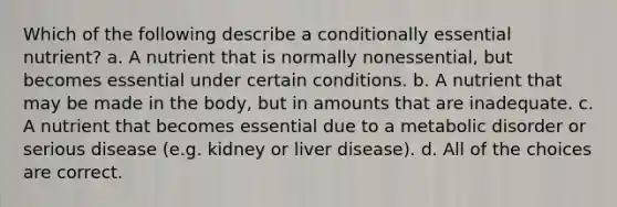 Which of the following describe a conditionally essential nutrient? a. A nutrient that is normally nonessential, but becomes essential under certain conditions. b. A nutrient that may be made in the body, but in amounts that are inadequate. c. A nutrient that becomes essential due to a metabolic disorder or serious disease (e.g. kidney or liver disease). d. All of the choices are correct.