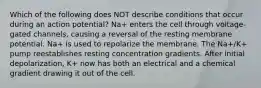 Which of the following does NOT describe conditions that occur during an action potential? Na+ enters the cell through voltage-gated channels, causing a reversal of the resting membrane potential. Na+ is used to repolarize the membrane. The Na+/K+ pump reestablishes resting concentration gradients. After initial depolarization, K+ now has both an electrical and a chemical gradient drawing it out of the cell.