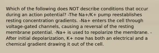 Which of the following does NOT describe conditions that occur during an action potential? -The Na+/K+ pump reestablishes resting concentration gradients. -Na+ enters the cell through voltage-gated channels, causing a reversal of the resting membrane potential. -Na+ is used to repolarize the membrane. -After initial depolarization, K+ now has both an electrical and a chemical gradient drawing it out of the cell.