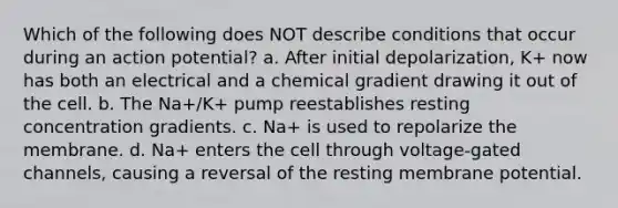 Which of the following does NOT describe conditions that occur during an action potential? a. After initial depolarization, K+ now has both an electrical and a chemical gradient drawing it out of the cell. b. The Na+/K+ pump reestablishes resting concentration gradients. c. Na+ is used to repolarize the membrane. d. Na+ enters the cell through voltage-gated channels, causing a reversal of the resting membrane potential.