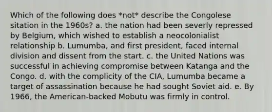 Which of the following does *not* describe the Congolese sitation in the 1960s? a. the nation had been severly repressed by Belgium, which wished to establish a neocolonialist relationship b. Lumumba, and first president, faced internal division and dissent from the start. c. the United Nations was successful in achieving compromise between Katanga and the Congo. d. with the complicity of the CIA, Lumumba became a target of assassination because he had sought Soviet aid. e. By 1966, the American-backed Mobutu was firmly in control.