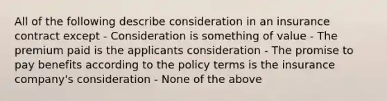 All of the following describe consideration in an insurance contract except - Consideration is something of value - The premium paid is the applicants consideration - The promise to pay benefits according to the policy terms is the insurance company's consideration - None of the above